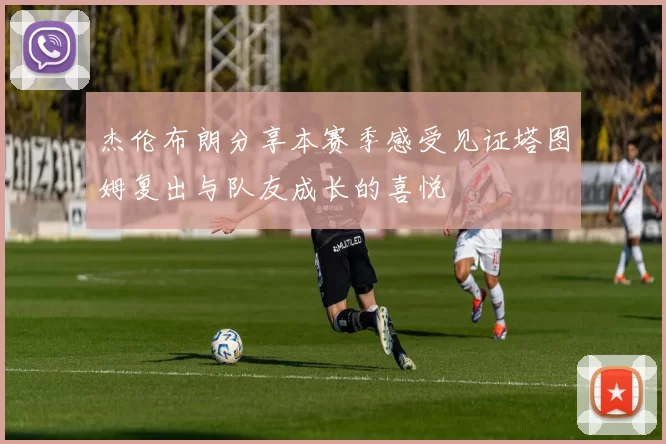 杰伦布朗分享本赛季感受见证塔图姆复出与队友成长的喜悦