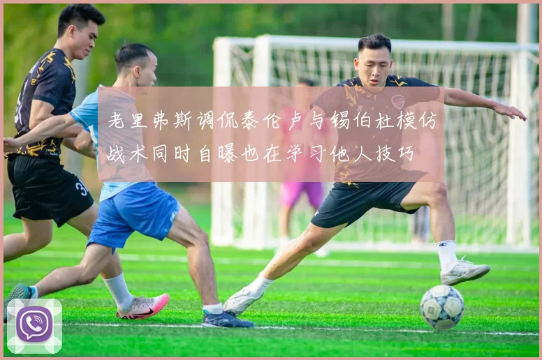 老里弗斯调侃泰伦卢与锡伯杜模仿战术同时自曝也在学习他人技巧