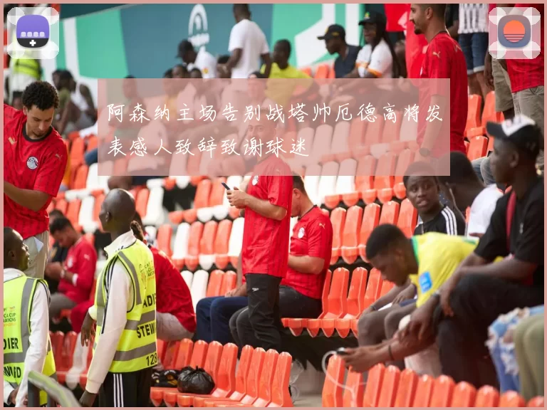 阿森纳主场告别战塔帅厄德高将发表感人致辞致谢球迷