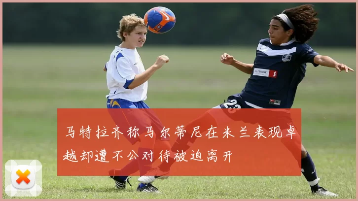 马特拉齐称马尔蒂尼在米兰表现卓越却遭不公对待被迫离开