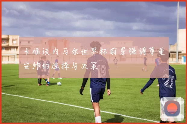 卡福谈内马尔世界杯前景强调尊重安帅的选择与决策
