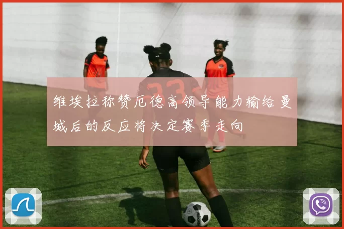 维埃拉称赞厄德高领导能力输给曼城后的反应将决定赛季走向