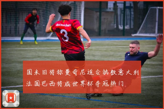 国米旧将称曼奇尼适合执教意大利法国巴西将成世界杯夺冠热门
