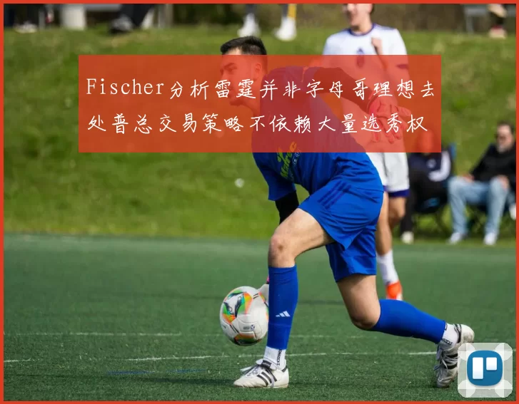 Fischer分析雷霆并非字母哥理想去处普总交易策略不依赖大量选秀权