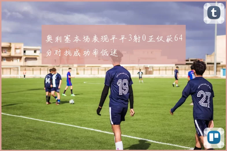 奥利塞本场表现平平3射0正仅获64分对抗成功率低迷