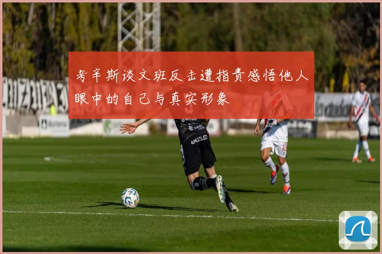 考辛斯谈文班反击遭指责感悟他人眼中的自己与真实形象