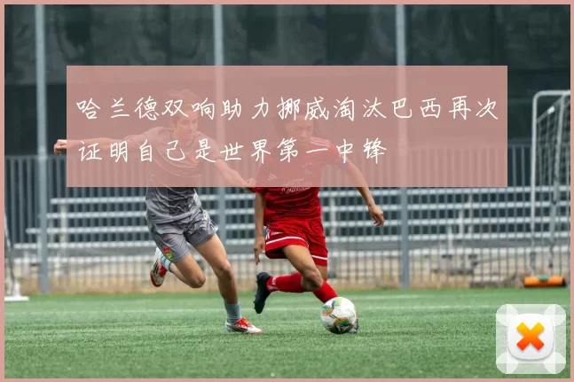 哈兰德双响助力挪威淘汰巴西再次证明自己是世界第一中锋