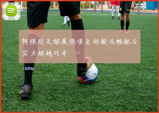 阿根廷足球展现俱乐部般流畅配合实力超越对手