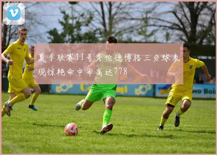 夏季联赛11号秀伦德博格三分球表现惊艳命中率高达778