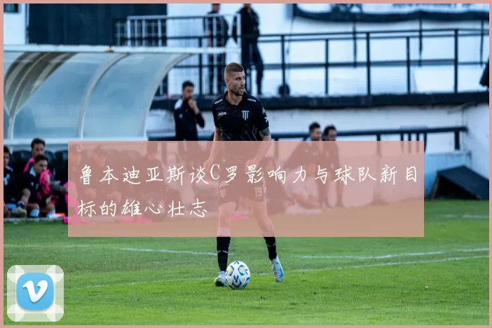 鲁本迪亚斯谈C罗影响力与球队新目标的雄心壮志