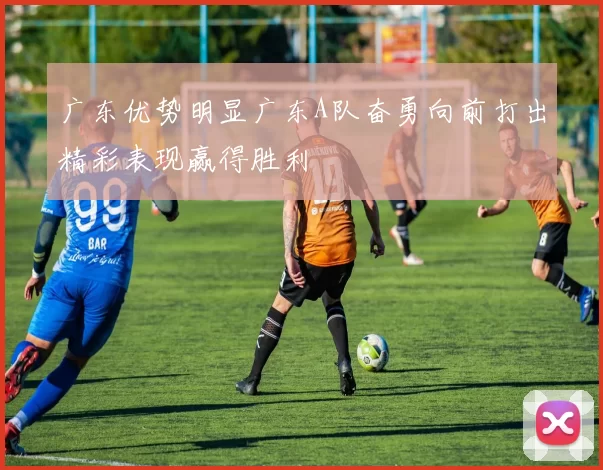 广东优势明显广东A队奋勇向前打出精彩表现赢得胜利