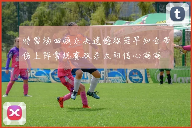 特雷杨回顾东决遗憾称若早知会带伤上阵常规赛双杀太阳信心满满
