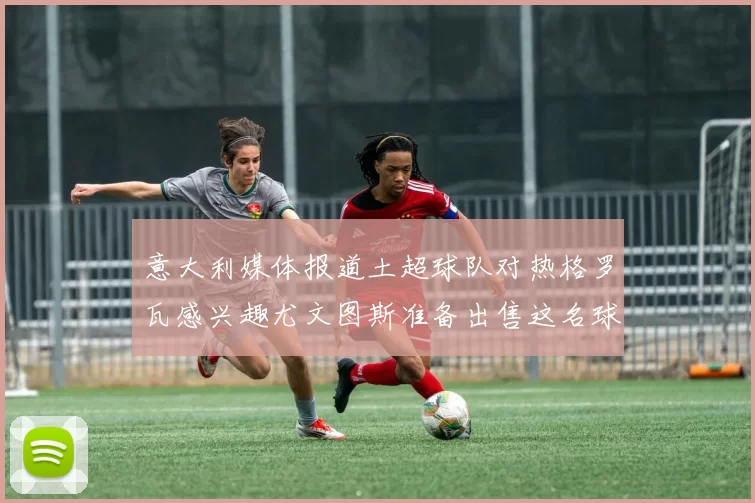 意大利媒体报道土超球队对热格罗瓦感兴趣尤文图斯准备出售这名球员