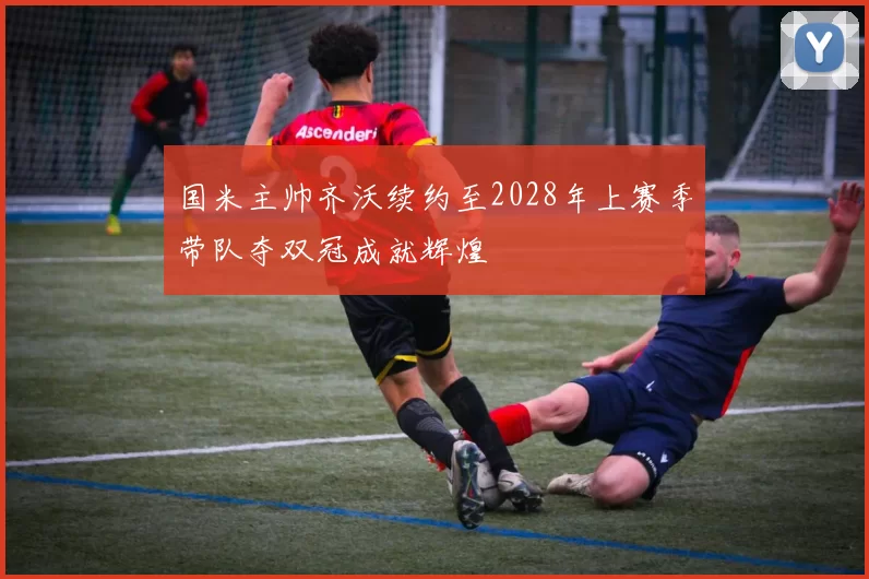 国米主帅齐沃续约至2028年上赛季带队夺双冠成就辉煌