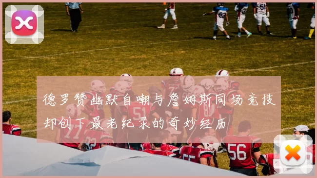 德罗赞幽默自嘲与詹姆斯同场竞技却创下最老纪录的奇妙经历