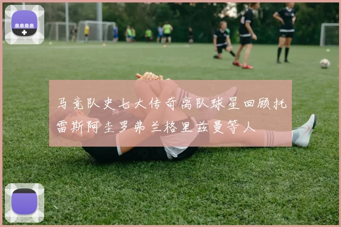 马竞队史七大传奇离队球星回顾托雷斯阿圭罗弗兰格里兹曼等人