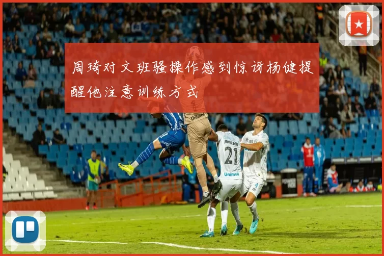 周琦对文班骚操作感到惊讶杨健提醒他注意训练方式