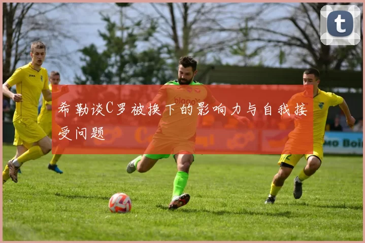 希勒谈C罗被换下的影响力与自我接受问题