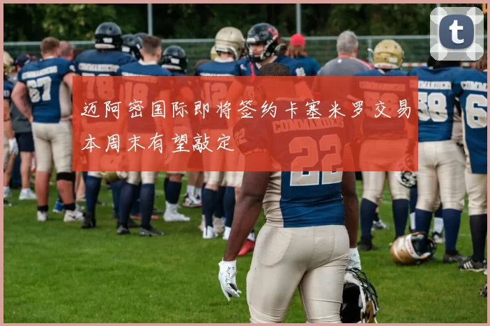 迈阿密国际即将签约卡塞米罗交易本周末有望敲定