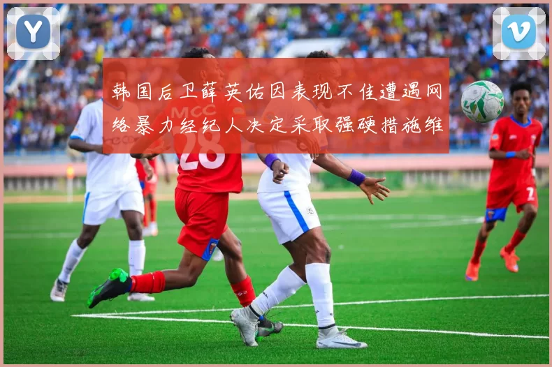 韩国后卫薛英佑因表现不佳遭遇网络暴力经纪人决定采取强硬措施维护权益