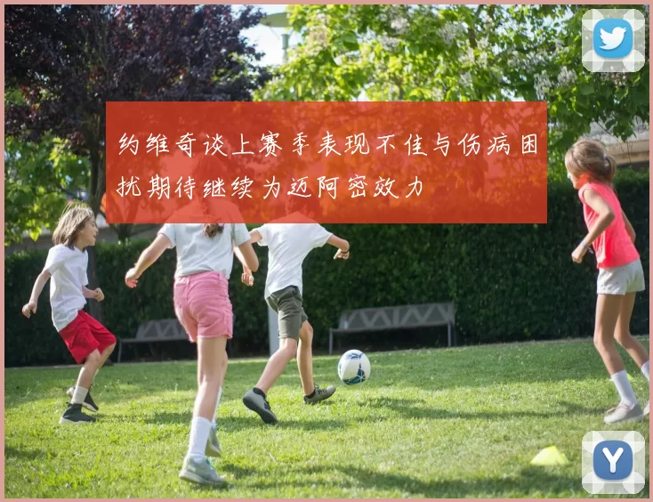 约维奇谈上赛季表现不佳与伤病困扰期待继续为迈阿密效力