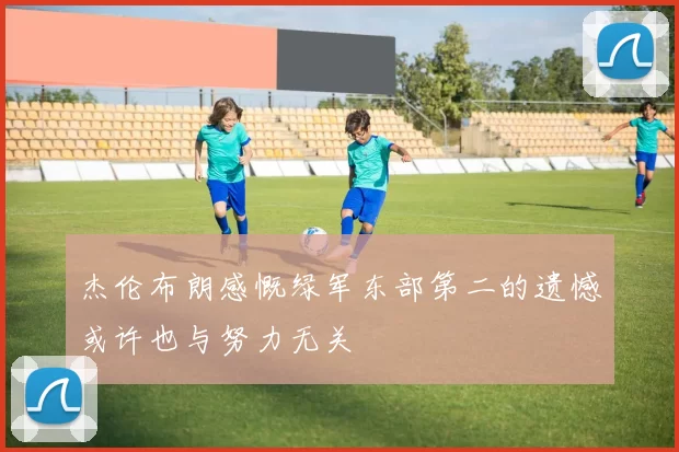 杰伦布朗感慨绿军东部第二的遗憾或许也与努力无关