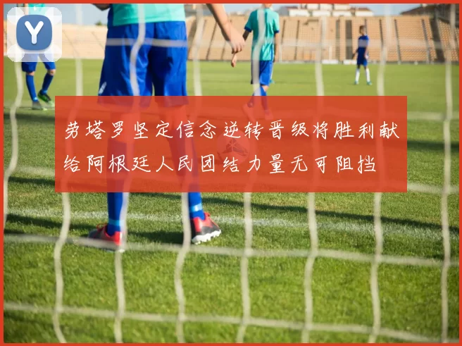 劳塔罗坚定信念逆转晋级将胜利献给阿根廷人民团结力量无可阻挡