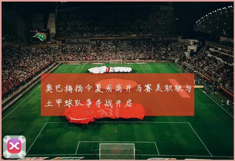 奥巴梅扬今夏或离开马赛美职联与土甲球队争夺战开启